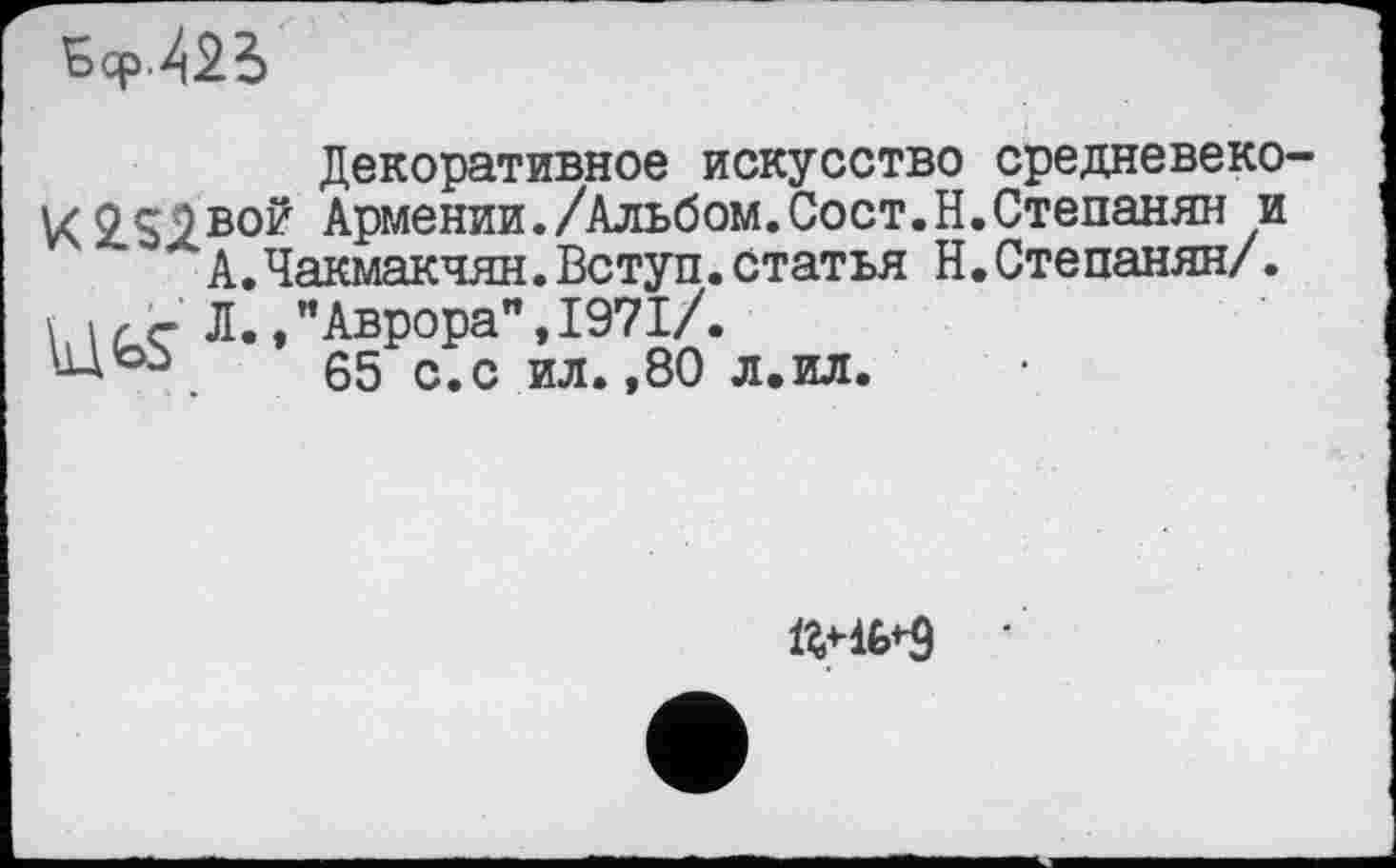 ﻿Sep /2Ь
Декоративное искусство средневеко VC2.S1BO? Армении./Альбом.Сост.Н.Степанян и А.Чакмакчян.Вступ.статья Н.Степанян/. \, IГ Г л., ’’Аврора", 1971/.
65 с. с ил. ,80 л.ил.
